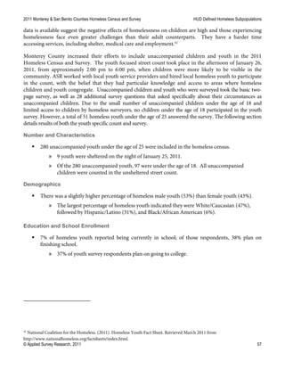 2011 Monterey & San Benito Counties Homeless Census and Survey HUD Defined Homeless Subpopulations
© Applied Survey Research, 2011 57
data is available suggest the negative effects of homelessness on children are high and those experiencing
homelessness face even greater challenges than their adult counterparts. They have a harder time
accessing services, including shelter, medical care and employment.42
Monterey County increased their efforts to include unaccompanied children and youth in the 2011
Homeless Census and Survey. The youth focused street count took place in the afternoon of January 26,
2011, from approximately 2:00 pm to 6:00 pm, when children were more likely to be visible in the
community. ASR worked with local youth service providers and hired local homeless youth to participate
in the count, with the belief that they had particular knowledge and access to areas where homeless
children and youth congregate. Unaccompanied children and youth who were surveyed took the basic two-
page survey, as well as 28 additional survey questions that asked specifically about their circumstances as
unaccompanied children. Due to the small number of unaccompanied children under the age of 18 and
limited access to children by homeless surveyors, no children under the age of 18 participated in the youth
survey. However, a total of 51 homeless youth under the age of 25 answered the survey. The following section
details results of both the youth specific count and survey.
Number and Characteristics
 280 unaccompanied youth under the age of 25 were included in the homeless census.
» 9 youth were sheltered on the night of January 25, 2011.
» Of the 280 unaccompanied youth, 97 were under the age of 18. All unaccompanied
children were counted in the unsheltered street count.
Demographics
 There was a slightly higher percentage of homeless male youth (53%) than female youth (43%).
» The largest percentage of homeless youth indicated they were White/Caucasian (47%),
followed by Hispanic/Latino (31%), and Black/African American (6%).
Education and School Enrollment
 7% of homeless youth reported being currently in school; of those respondents, 38% plan on
finishing school.
» 37% of youth survey respondents plan on going to college.
42
National Coalition for the Homeless. (2011). Homeless Youth Fact Sheet. Retrieved March 2011 from
http://www.nationalhomeless.org/factsheets/index.html.
 