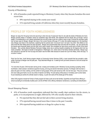 HUD Defined Homeless Subpopulations 2011 Monterey & San Benito Counties Homeless Census and Survey
58 © Applied Survey Research, 2011
County of Residency
 43% of homeless youth reported living in Monterey County when they became homeless this most
recent time.
» 49% reported staying in the county year round.
» 31% reported living outside of California when they most recently became homeless.
Usual Sleeping Places
 45% of homeless youth respondents indicated that they usually slept outdoors (on the streets, in
parks, or in encampments) at night, followed by 14% who usually stayed in their vehicles.
» 5% reported that they did not feel safe in their current living situation.
» 37% reported having moved more than 4 times in the past 3 months.
» 29% reported having traded sex or drugs for a place to stay.
PROFILE OF YOUTH HOMELESSNESS
Morgan ran away from the group home she was living in when she was 14-years-old. Now 22, she calls the streets of Monterey her home.
Morgan primarily sleeps in homeless camps but sometimes stays with friends. She explained that her friends also go through “various
stages” of homelessness so isn’t always guaranteed that one will be able to give her a place to stay at night. Pursuing her education goals
has not been easy for Morgan. Morgan met many of her current friends at the age of 13, when she started hanging out in the downtown
area. Morgan was drawn to the downtown, explaining that her parents were “not around much” and were “very strict.” She reflects on her
early home life when talking about her early education. Morgan was homeschooled when she lived with her parents. Yet, she reports that
her parents were frequently absent and she often had to teach herself. She completed her high school course work at Pacific Grove Adult
Education. She currently attends Monterey Peninsula College where she is working towards completing her AS degree which she has
nearly completed. She hopes to transfer to Georgetown in Washington, D.C. where some of her family members still reside. Morgan says
she continues to visit with her mom but says she doesn’t see her father often because he wants her to join the military, which she says, “is
not what I’m about.”
Floyd Van De Vere, Youth Service program director at Community Human Services (CHS), a local nonprofit that has provided a wide-
range of services to Morgan over the past year. Floyd describes Morgan as. “a sweet girl who just wants someone to love and accept her
the way she is.”
For more than 20 years, CHS has been serving at-risk, runaway and homeless youth in Monterey County providing counseling, family
reunification, street outreach, transitional supportive housing, and drug and alcohol intervention services. For Morgan CHS has been a
place she goes to for food, clothing, and the comfort of caring people. Of the youth served by CHS, Van De Vere says, “They are survivors
who have really good hearts, but are very afraid of rejection and failing.” He said seeing smiling faces on homeless youth is what makes
his job rewarding but admits the ultimate reward is helping, “a youth who wants off the streets get off the streets.”
Other CHS programs include the Family to Family program for foster youth and at-risk families, SuperKids and SuperTeens offering in-
school counseling for emotionally troubled youth, and the Off Main Clinic offering methadone maintenance, counseling and detoxification.
 