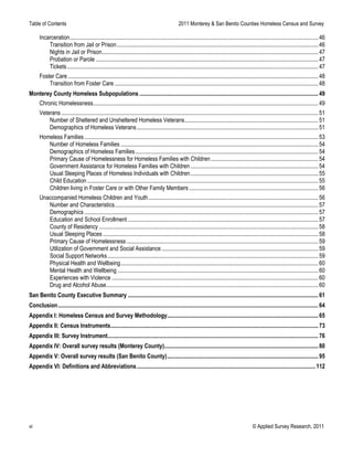 Table of Contents 2011 Monterey & San Benito Counties Homeless Census and Survey
vi © Applied Survey Research, 2011
Incarceration...........................................................................................................................................................................46 
Transition from Jail or Prison...........................................................................................................................................46 
Nights in Jail or Prison.....................................................................................................................................................47 
Probation or Parole .........................................................................................................................................................47 
Tickets.............................................................................................................................................................................47 
Foster Care ............................................................................................................................................................................48 
Transition from Foster Care ............................................................................................................................................48 
Monterey County Homeless Subpopulations ...........................................................................................................................49 
Chronic Homelessness...........................................................................................................................................................49 
Veterans.................................................................................................................................................................................51 
Number of Sheltered and Unsheltered Homeless Veterans............................................................................................51 
Demographics of Homeless Veterans.............................................................................................................................51 
Homeless Families.................................................................................................................................................................53 
Number of Homeless Families ........................................................................................................................................54 
Demographics of Homeless Families..............................................................................................................................54 
Primary Cause of Homelessness for Homeless Families with Children..........................................................................54 
Government Assistance for Homeless Families with Children........................................................................................54 
Usual Sleeping Places of Homeless Individuals with Children........................................................................................55 
Child Education...............................................................................................................................................................55 
Children living in Foster Care or with Other Family Members.........................................................................................56 
Unaccompanied Homeless Children and Youth.....................................................................................................................56 
Number and Characteristics............................................................................................................................................57 
Demographics.................................................................................................................................................................57 
Education and School Enrollment ...................................................................................................................................57 
County of Residency .......................................................................................................................................................58 
Usual Sleeping Places ....................................................................................................................................................58 
Primary Cause of Homelessness....................................................................................................................................59 
Utilization of Government and Social Assistance............................................................................................................59 
Social Support Networks.................................................................................................................................................59 
Physical Health and Wellbeing........................................................................................................................................60 
Mental Health and Wellbeing ..........................................................................................................................................60 
Experiences with Violence ..............................................................................................................................................60 
Drug and Alcohol Abuse..................................................................................................................................................60 
San Benito County Executive Summary ...................................................................................................................................61 
Conclusion...................................................................................................................................................................................64 
Appendix I: Homeless Census and Survey Methodology........................................................................................................65 
Appendix II: Census Instruments...............................................................................................................................................73 
Appendix III: Survey Instrument.................................................................................................................................................76 
Appendix IV: Overall survey results (Monterey County)..........................................................................................................80 
Appendix V: Overall survey results (San Benito County)........................................................................................................95 
Appendix VI: Definitions and Abbreviations...........................................................................................................................112 
 