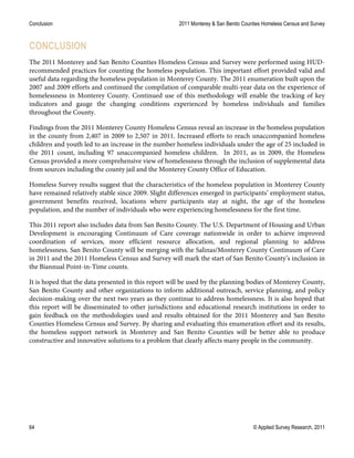 Conclusion 2011 Monterey & San Benito Counties Homeless Census and Survey
64 © Applied Survey Research, 2011
CONCLUSION
The 2011 Monterey and San Benito Counties Homeless Census and Survey were performed using HUD-
recommended practices for counting the homeless population. This important effort provided valid and
useful data regarding the homeless population in Monterey County. The 2011 enumeration built upon the
2007 and 2009 efforts and continued the compilation of comparable multi-year data on the experience of
homelessness in Monterey County. Continued use of this methodology will enable the tracking of key
indicators and gauge the changing conditions experienced by homeless individuals and families
throughout the County.
Findings from the 2011 Monterey County Homeless Census reveal an increase in the homeless population
in the county from 2,407 in 2009 to 2,507 in 2011. Increased efforts to reach unaccompanied homeless
children and youth led to an increase in the number homeless individuals under the age of 25 included in
the 2011 count, including 97 unaccompanied homeless children. In 2011, as in 2009, the Homeless
Census provided a more comprehensive view of homelessness through the inclusion of supplemental data
from sources including the county jail and the Monterey County Office of Education.
Homeless Survey results suggest that the characteristics of the homeless population in Monterey County
have remained relatively stable since 2009. Slight differences emerged in participants’ employment status,
government benefits received, locations where participants stay at night, the age of the homeless
population, and the number of individuals who were experiencing homelessness for the first time.
This 2011 report also includes data from San Benito County. The U.S. Department of Housing and Urban
Development is encouraging Continuum of Care coverage nationwide in order to achieve improved
coordination of services, more efficient resource allocation, and regional planning to address
homelessness. San Benito County will be merging with the Salinas/Monterey County Continuum of Care
in 2011 and the 2011 Homeless Census and Survey will mark the start of San Benito County’s inclusion in
the Biannual Point-in-Time counts.
It is hoped that the data presented in this report will be used by the planning bodies of Monterey County,
San Benito County and other organizations to inform additional outreach, service planning, and policy
decision-making over the next two years as they continue to address homelessness. It is also hoped that
this report will be disseminated to other jurisdictions and educational research institutions in order to
gain feedback on the methodologies used and results obtained for the 2011 Monterey and San Benito
Counties Homeless Census and Survey. By sharing and evaluating this enumeration effort and its results,
the homeless support network in Monterey and San Benito Counties will be better able to produce
constructive and innovative solutions to a problem that clearly affects many people in the community.
 