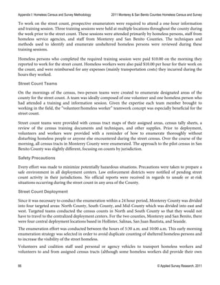 Appendix I: Homeless Census and Survey Methodology 2011 Monterey & San Benito Counties Homeless Census and Survey
66 © Applied Survey Research, 2011
To work on the street count, prospective enumerators were required to attend a one-hour information
and training session. Three training sessions were held at multiple locations throughout the county during
the week prior to the street count. These sessions were attended primarily by homeless persons, staff from
homeless service agencies, and staff from Monterey and San Benito Counties. The techniques and
methods used to identify and enumerate unsheltered homeless persons were reviewed during these
training sessions.
Homeless persons who completed the required training session were paid $10.00 on the morning they
reported to work for the street count. Homeless workers were also paid $10.00 per hour for their work on
the count, and were reimbursed for any expenses (mainly transportation costs) they incurred during the
hours they worked.
Street Count Teams
On the mornings of the census, two-person teams were created to enumerate designated areas of the
county for the street count. A team was ideally composed of one volunteer and one homeless person who
had attended a training and information session. Given the expertise each team member brought to
working in the field, the “volunteer/homeless worker” teamwork concept was especially beneficial for the
street count.
Street count teams were provided with census tract maps of their assigned areas, census tally sheets, a
review of the census training documents and techniques, and other supplies. Prior to deployment,
volunteers and workers were provided with a reminder of how to enumerate thoroughly without
disturbing homeless people or anyone else encountered during the street census. Over the course of the
morning, all census tracts in Monterey County were enumerated. The approach to the pilot census in San
Benito County was slightly different, focusing on counts by jurisdiction.
Safety Precautions
Every effort was made to minimize potentially hazardous situations. Precautions were taken to prepare a
safe environment in all deployment centers. Law enforcement districts were notified of pending street
count activity in their jurisdictions. No official reports were received in regards to unsafe or at-risk
situations occurring during the street count in any area of the County.
Street Count Deployment
Since it was necessary to conduct the enumeration within a 24 hour period, Monterey County was divided
into four targeted areas: North County, South County, and Mid-County which was divided into east and
west. Targeted teams conducted the census counts in North and South County so that they would not
have to travel to the centralized deployment centers. For the two counties, Monterey and San Benito, there
were four central deployment locations based in Hollister, Salinas, San Juan Bautista, and Seaside.
The enumeration effort was conducted between the hours of 5:30 a.m. and 10:00 a.m. This early morning
enumeration strategy was selected in order to avoid duplicate counting of sheltered homeless persons and
to increase the visibility of the street homeless.
Volunteers and coalition staff used personal or agency vehicles to transport homeless workers and
volunteers to and from assigned census tracts (although some homeless workers did provide their own
 