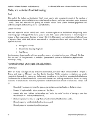 Appendix I: Homeless Census and Survey Methodology 2011 Monterey & San Benito Counties Homeless Census and Survey
68 © Applied Survey Research, 2011
Shelter and Institution Count Methodology
Goal
The goal of the shelter and institution (S&I) count was to gain an accurate count of the number of
homeless persons who were being temporarily housed in shelters and other institutions across Monterey
County. These data were vital to gaining an accurate overall count of the homeless population and
understanding where homeless persons received shelter.
Data Collection
The basic approach was to identify and contact as many agencies as possible that temporarily house
homeless people and request that those agencies send ASR a count of the number of homeless persons
housed in their programs on the night of January 26, 2011. The support and participation of a broad range
of agencies, both public and private, was needed to complete the shelter and institution count. These
agencies included:
» Emergency Shelters
» Transitional Housing Programs
» Safe Havens
Supplementary data was collected from secondary sources to include in the report. Although this data
does not meet HUD requirements, it provides a greater overall picture of the homeless population in
Monterey County.
Homeless Census Challenges and Assumptions
Challenges
There are many challenges in any homeless enumeration, especially when implemented in a region as
diverse and large as Monterey and San Benito Counties. While homeless populations are usually
concentrated around city emergency shelters and homeless service facilities, homeless individuals and
families can also be found in suburbs, commercial districts, and outlying county areas that are not easily
accessible by enumerators. Homeless populations include numerous difficult-to-enumerate subsets such
as:
 Chronically homeless persons who may or may not access social, health, or shelter services,
 Persons living in vehicles who relocate every few days,
 Persons who have children and therefore stay “under the radar” for fear of having to turn their
children over to Child Protective Services,
 Homeless youth, who tend to keep themselves less visible than homeless adults,
 Homeless people who live in isolated rural areas, and
 Homeless people who sleep in unfit structures.
 