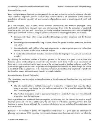 2011 Monterey & San Benito Counties Homeless Census and Survey Appendix I: Homeless Census and Survey Methodology
© Applied Survey Research, 2011 69
Census Undercount
For a variety of reasons, homeless persons generally do not want to be seen, and make concerted efforts to
avoid detection. Regardless of how successful the outreach effort is, an undercount of the homeless
population will result, especially of hard-to-reach subpopulations such as unaccompanied youth and
families.
In a non-intrusive, Point-in-Time, visual homeless enumeration, the methods employed, while
academically sound, have inherent biases and shortcomings. Even with the assistance of dedicated
homeless service providers and currently or previously homeless census enumerators, the methodology
cannot guarantee 100% accuracy. Many factors may contribute to missed opportunities, for example:
 Homeless individuals often occupy abandoned buildings and other structures unfit for human
habitation.
 Homeless youth are suspected to keep a distance from the general homeless population, for their
own safety.
 Homeless families with children often seek opportunities to stay on private property, rather than
sleep on the streets, in vehicles, or makeshift shelters.
 It can be difficult to identify homeless persons who may be sleeping in vans, cars, or recreational
vehicles.
By counting the minimum number of homeless persons on the streets at a given Point-in-Time, the
homeless census methodology is conservative and therefore most likely results in an undercount of
homeless persons with immigration issues, some of the working homeless, families, and street youth. This
conservative approach is necessary to preserve the integrity of the data collected. Even though the census
is most likely to be an undercount of the homeless population, the methodology employed, coupled with
the homeless survey, is the most comprehensive approach available.
Assumptions of Annual Estimation
The calculations used to project an annual estimate of homelessness are based on two very important
assumptions.
 The information gathered by the homeless survey is indicative of responses that would have been
given at any other time during the year and is representative of the general diversity of the study
area’s homeless population.
 The Point-in-Time census count is reasonably indicative of a count that would have been obtained
at any other time during the year.
Service providers have supported these assumptions by indicating that the demand for services stayed
relatively consistent over time. Additionally, the total number of homeless accessing services does not
fluctuate to a great degree, although the proportion of sheltered versus unsheltered homeless does vary
with the seasons.
Estimates of the number of people who experience homelessness in a given year are important for
planning purposes and HUD reporting requirements. Because many homeless experiences are relatively
 