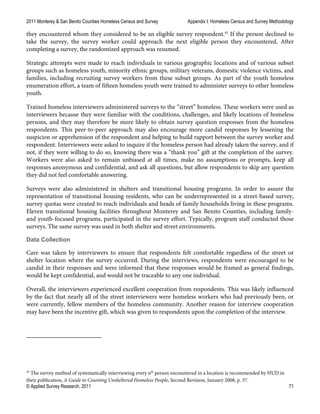 2011 Monterey & San Benito Counties Homeless Census and Survey Appendix I: Homeless Census and Survey Methodology
© Applied Survey Research, 2011 71
they encountered whom they considered to be an eligible survey respondent.45
If the person declined to
take the survey, the survey worker could approach the next eligible person they encountered. After
completing a survey, the randomized approach was resumed.
Strategic attempts were made to reach individuals in various geographic locations and of various subset
groups such as homeless youth, minority ethnic groups, military veterans, domestic violence victims, and
families, including recruiting survey workers from these subset groups. As part of the youth homeless
enumeration effort, a team of fifteen homeless youth were trained to administer surveys to other homeless
youth.
Trained homeless interviewers administered surveys to the “street” homeless. These workers were used as
interviewers because they were familiar with the conditions, challenges, and likely locations of homeless
persons, and they may therefore be more likely to obtain survey question responses from the homeless
respondents. This peer-to-peer approach may also encourage more candid responses by lessening the
suspicion or apprehension of the respondent and helping to build rapport between the survey worker and
respondent. Interviewers were asked to inquire if the homeless person had already taken the survey, and if
not, if they were willing to do so, knowing there was a “thank you” gift at the completion of the survey.
Workers were also asked to remain unbiased at all times, make no assumptions or prompts, keep all
responses anonymous and confidential, and ask all questions, but allow respondents to skip any question
they did not feel comfortable answering.
Surveys were also administered in shelters and transitional housing programs. In order to assure the
representation of transitional housing residents, who can be underrepresented in a street-based survey,
survey quotas were created to reach individuals and heads of family households living in these programs.
Eleven transitional housing facilities throughout Monterey and San Benito Counties, including family-
and youth-focused programs, participated in the survey effort. Typically, program staff conducted those
surveys. The same survey was used in both shelter and street environments.
Data Collection
Care was taken by interviewers to ensure that respondents felt comfortable regardless of the street or
shelter location where the survey occurred. During the interviews, respondents were encouraged to be
candid in their responses and were informed that these responses would be framed as general findings,
would be kept confidential, and would not be traceable to any one individual.
Overall, the interviewers experienced excellent cooperation from respondents. This was likely influenced
by the fact that nearly all of the street interviewers were homeless workers who had previously been, or
were currently, fellow members of the homeless community. Another reason for interview cooperation
may have been the incentive gift, which was given to respondents upon the completion of the interview.
45
The survey method of systematically interviewing every nth
person encountered in a location is recommended by HUD in
their publication, A Guide to Counting Unsheltered Homeless People, Second Revision, January 2008, p. 37.
 