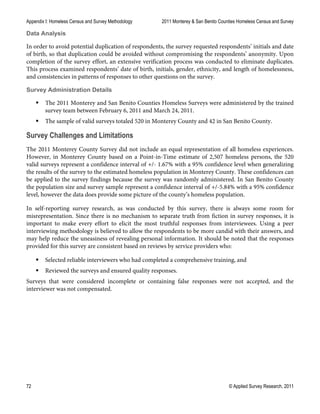 Appendix I: Homeless Census and Survey Methodology 2011 Monterey & San Benito Counties Homeless Census and Survey
72 © Applied Survey Research, 2011
Data Analysis
In order to avoid potential duplication of respondents, the survey requested respondents’ initials and date
of birth, so that duplication could be avoided without compromising the respondents’ anonymity. Upon
completion of the survey effort, an extensive verification process was conducted to eliminate duplicates.
This process examined respondents’ date of birth, initials, gender, ethnicity, and length of homelessness,
and consistencies in patterns of responses to other questions on the survey.
Survey Administration Details
 The 2011 Monterey and San Benito Counties Homeless Surveys were administered by the trained
survey team between February 6, 2011 and March 24, 2011.
 The sample of valid surveys totaled 520 in Monterey County and 42 in San Benito County.
Survey Challenges and Limitations
The 2011 Monterey County Survey did not include an equal representation of all homeless experiences.
However, in Monterey County based on a Point-in-Time estimate of 2,507 homeless persons, the 520
valid surveys represent a confidence interval of +/- 1.67% with a 95% confidence level when generalizing
the results of the survey to the estimated homeless population in Monterey County. These confidences can
be applied to the survey findings because the survey was randomly administered. In San Benito County
the population size and survey sample represent a confidence interval of +/-5.84% with a 95% confidence
level, however the data does provide some picture of the county’s homeless population.
In self-reporting survey research, as was conducted by this survey, there is always some room for
misrepresentation. Since there is no mechanism to separate truth from fiction in survey responses, it is
important to make every effort to elicit the most truthful responses from interviewees. Using a peer
interviewing methodology is believed to allow the respondents to be more candid with their answers, and
may help reduce the uneasiness of revealing personal information. It should be noted that the responses
provided for this survey are consistent based on reviews by service providers who:
 Selected reliable interviewers who had completed a comprehensive training, and
 Reviewed the surveys and ensured quality responses.
Surveys that were considered incomplete or containing false responses were not accepted, and the
interviewer was not compensated.
 