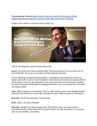 Transcription of the ​BiggerPockets Podcast, Show 108: Building a $350
Million Real Estate Empire Using the 10X Rule with Grant Cardone
Listen to the show or read the show notes ​here​.
This is the BiggerPockets Podcast Show 108.
Grant: ​You guys have been unbelievable. The best podcast I've ever been on in
my whole life. You guys are masters of the podcast universe.
You're listening to BiggerPockets Radio - simplifying real estate for investors
large and small. If you're here looking to learn about real estate investing without
all the hype, you're in the right place. Stay tuned and be sure to join the millions
of others who have benefited from BiggerPockets.com, your home for real estate
investing online.
Josh: ​What's going on everybody? This is Josh Dorkin, host to the BiggerPockets
Podcast, here with my co-host Mr. Brandon Turner. What is going on Brandon?
Brandon: ​Dude I am pumped. I'm pumped.
Josh: ​Dude, I am also pumped.
Brandon: ​Alright. For those people who don't know why, we just got done
recording today's interview with our guest today, we will introduce in a second.
And it is incredible, incredible.
 