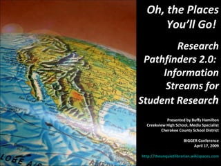 Oh, the Places You’ll Go!  Research Pathfinders 2.0:  Information Streams for Student Researc h Presented by Buffy Hamilton Creekview High School, Media Specialist Cherokee County School District BIGGER Conference April 17, 2009 http://theunquietlibrarian.wikispaces.com   