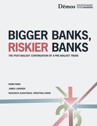 BIGGER BANKS,
RISKIER BANKS
THE POST-BAILOUT CONTINUATION OF A PRE-BAILOUT TREND




NOMI PRINS

JAMES LARDNER

RESEARCH ASSISTANCE: KRISZTINA UGRIN
 