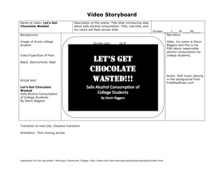Video Storyboard
Name of video: Let’s Get                     Description of this scene: Title slide introducing idea
Chocolate Wasted                             about safe alcohol consumption. Title, sub-title, and
                                             my name will flash across slide
                                                                                                               Screen ____1___ of ____20____
Background:                                                                                                             Narration:

Image of drunk college                                                                                                     Hello, my name is Devin
                                                             Screen size: ____16:9____
student                                                                                                                    Biggers and this is my
                                                                                                                           PSA about responsible
                                                                                                                           alcohol consumption for
Color/Type/Size of Font:                                                                                                   college students.

Black, Stencil/Arial, 66pt



                                                                                                                           Audio: Soft music playing
Actual text:                                                                                                               in the background from
                                                                                                                           FreePlayMusic.com
Let’s Get Chocolate
Wasted
Safe Alcohol Consumption
of College Students
By Devin Biggers




Transition to next clip: Dissolve transition

Animation: Text moving across




Inspiration for this document: Maricopa Community College. http://www.mcli.dist.maricopa.edu/authoring/studio/index.html
 