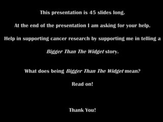 This presentation is 45 slides long.

    At the end of the presentation I am asking for your help.

Help in supporting cancer research by supporting me in telling a

                 Bigger Than The Widget story.


        What does being Bigger Than The Widget mean?

                            Read on!



                          Thank You!
 