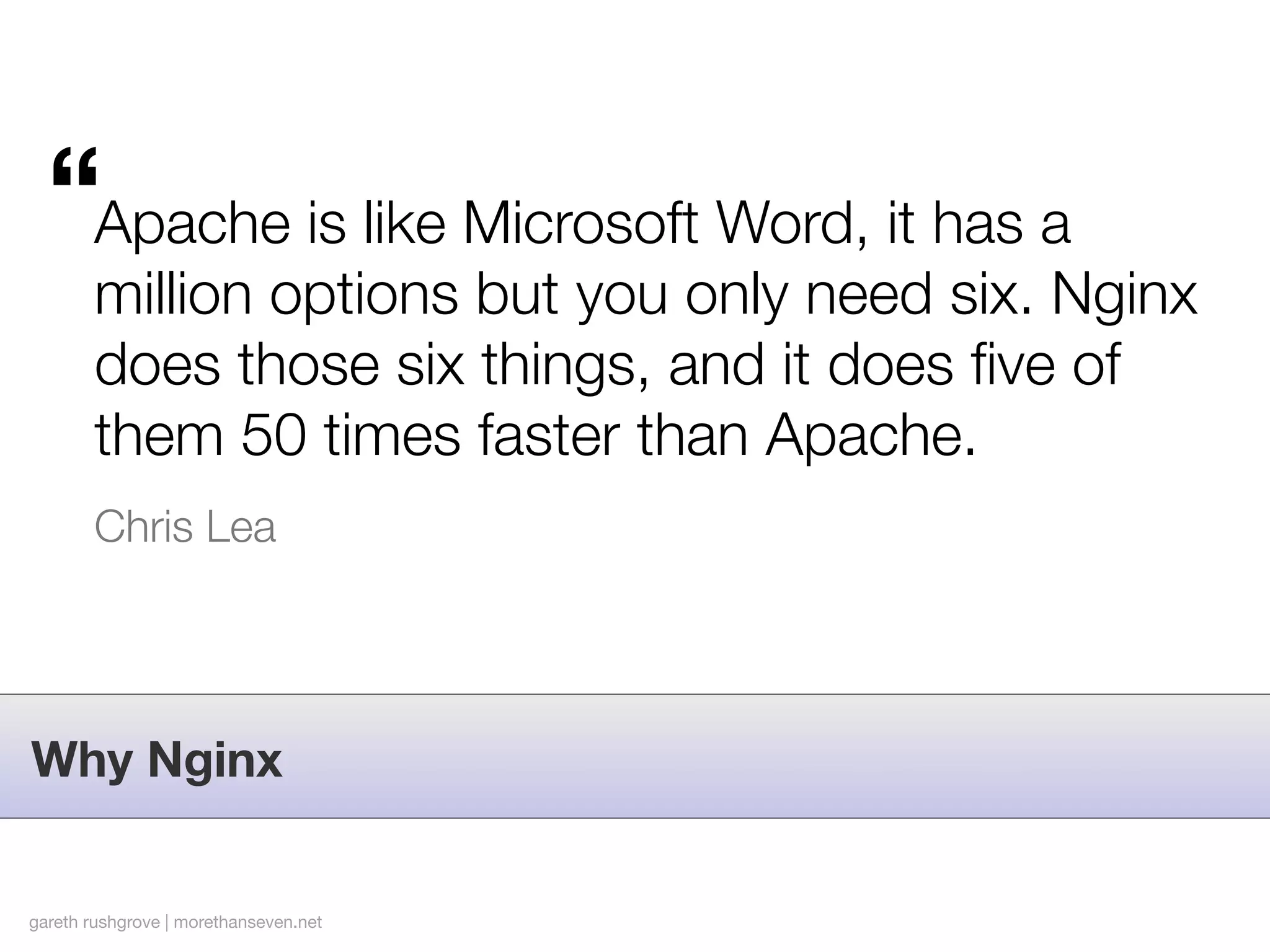 “Apache is like Microsoft Word, it has a
        million options but you only need six. Nginx
        does those six things, and it does ﬁve of
        them 50 times faster than Apache.
        Chris Lea




Why Nginx


gareth rushgrove | morethanseven.net
 