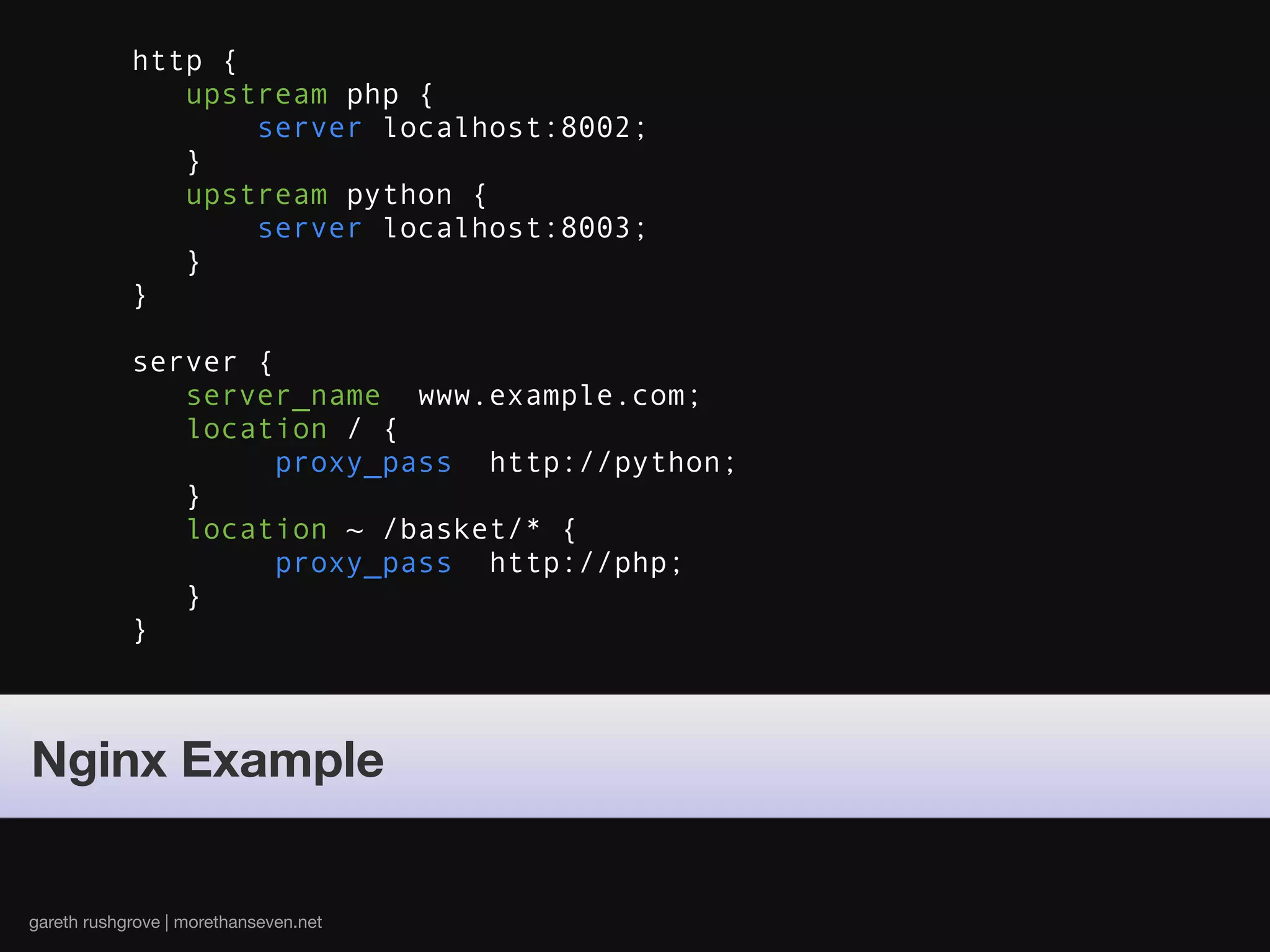 http {
               upstream php {
                   server localhost:8002;
               }
               upstream python {
                   server localhost:8003;
               }
            }

            server {
               server_name www.example.com;
               location / {
                     proxy_pass http://python;
               }
               location ~ /basket/* {
                     proxy_pass http://php;
               }
            }



Nginx Example


gareth rushgrove | morethanseven.net
 