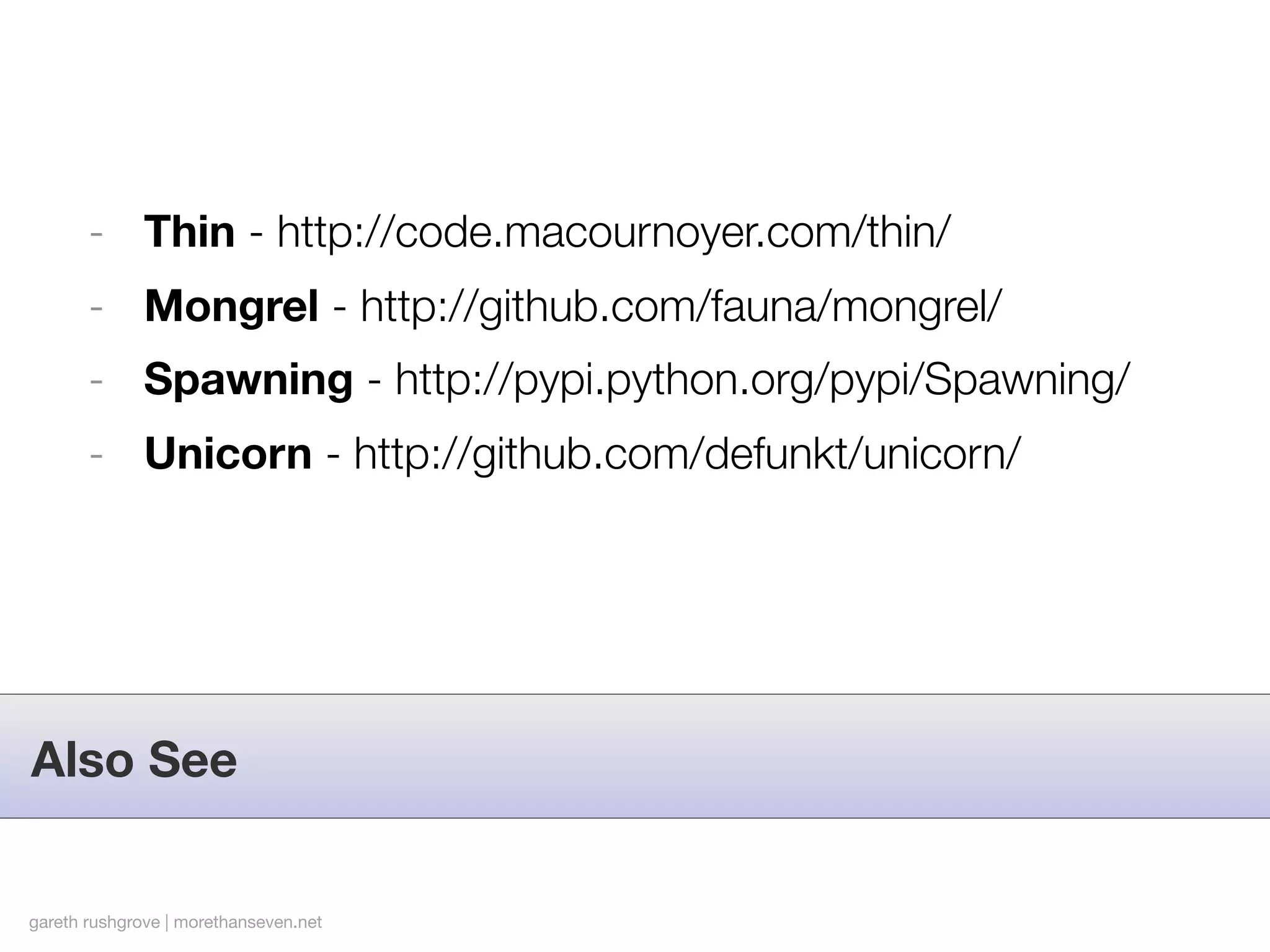 - Thin - http://code.macournoyer.com/thin/
       - Mongrel - http://github.com/fauna/mongrel/
       - Spawning - http://pypi.python.org/pypi/Spawning/
       - Unicorn - http://github.com/defunkt/unicorn/




Also See


gareth rushgrove | morethanseven.net
 