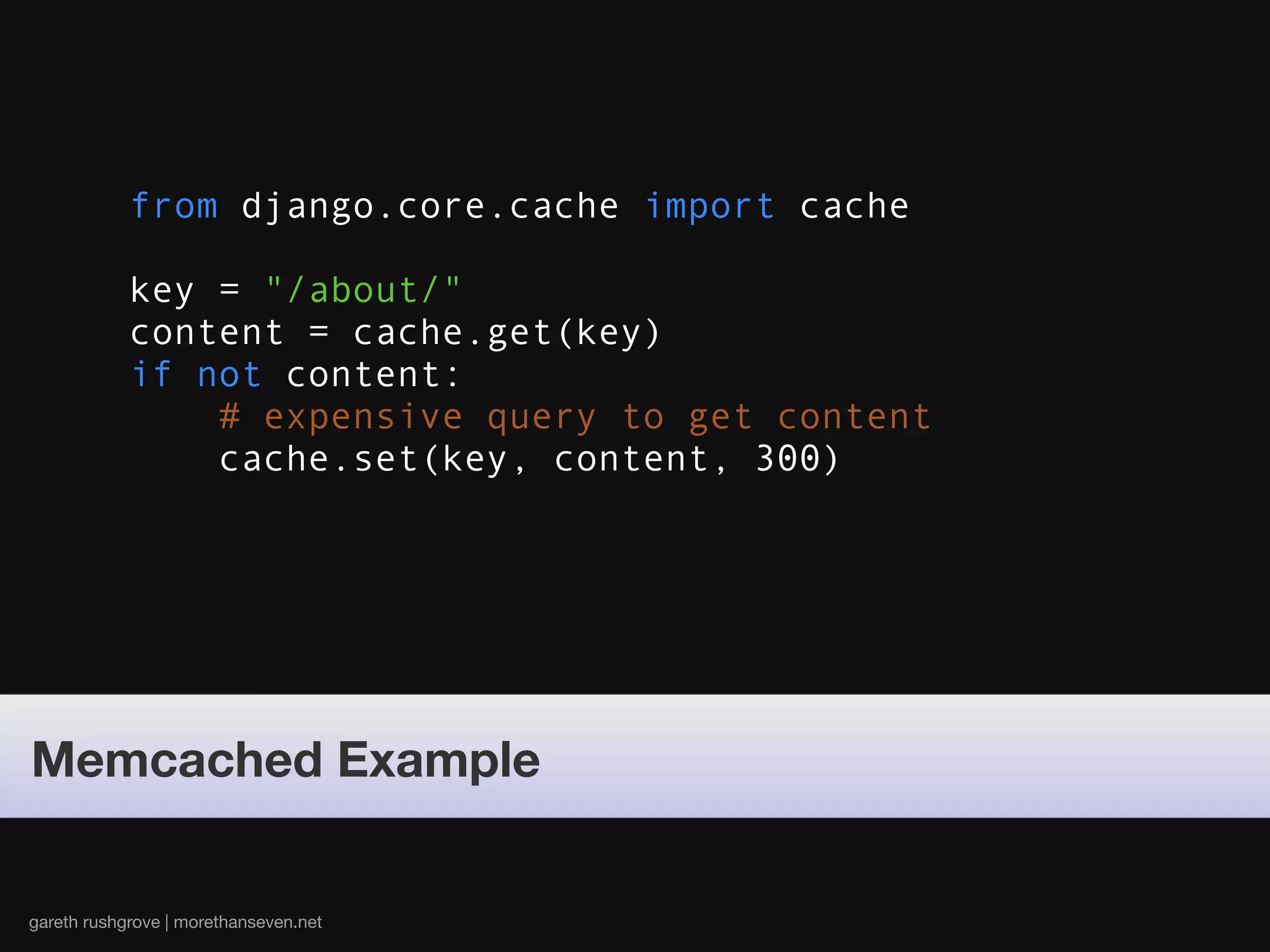 from django.core.cache import cache

            key = "/about/"
            content = cache.get(key)
            if not content:
                # expensive query to get content
                cache.set(key, content, 300)




Memcached Example


gareth rushgrove | morethanseven.net
 