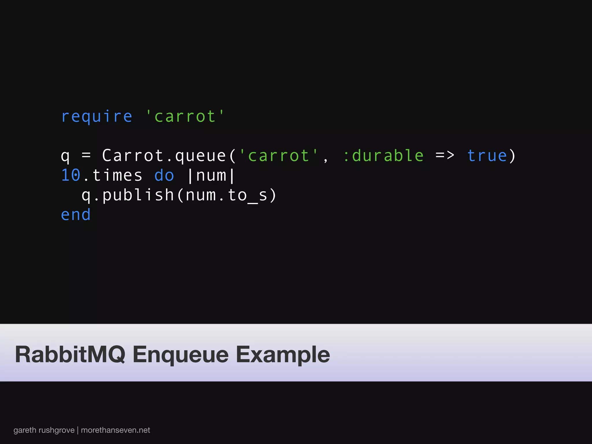 require 'carrot'

            q = Carrot.queue('carrot', :durable => true)
            10.times do |num|
              q.publish(num.to_s)
            end




RabbitMQ Enqueue Example


gareth rushgrove | morethanseven.net
 