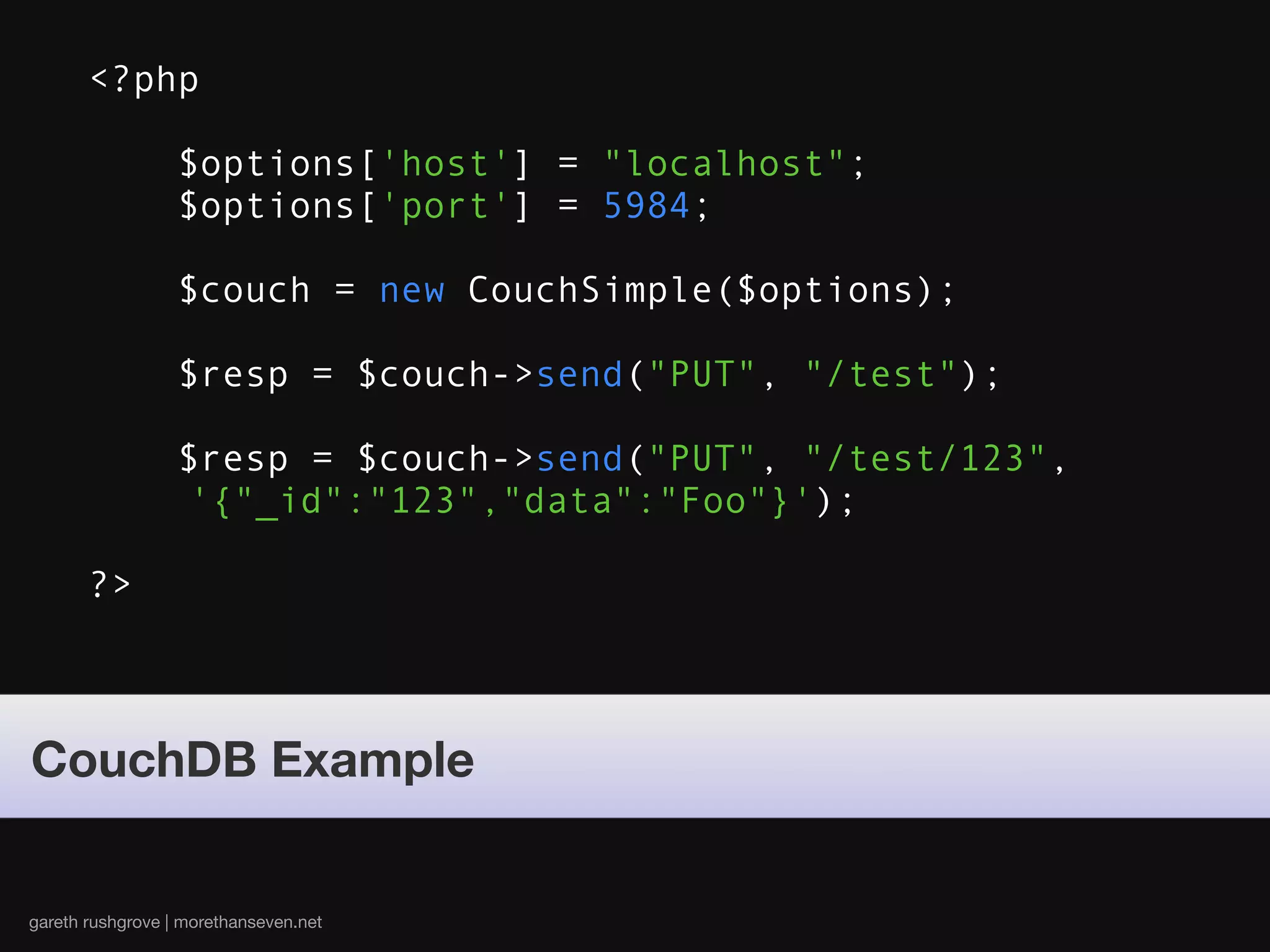<?php

                  $options['host'] = "localhost";
                  $options['port'] = 5984;

                  $couch = new CouchSimple($options);

                  $resp = $couch->send("PUT", "/test");

                  $resp = $couch->send("PUT", "/test/123",
                  '{"_id":"123","data":"Foo"}');

       ?>



CouchDB Example


gareth rushgrove | morethanseven.net
 