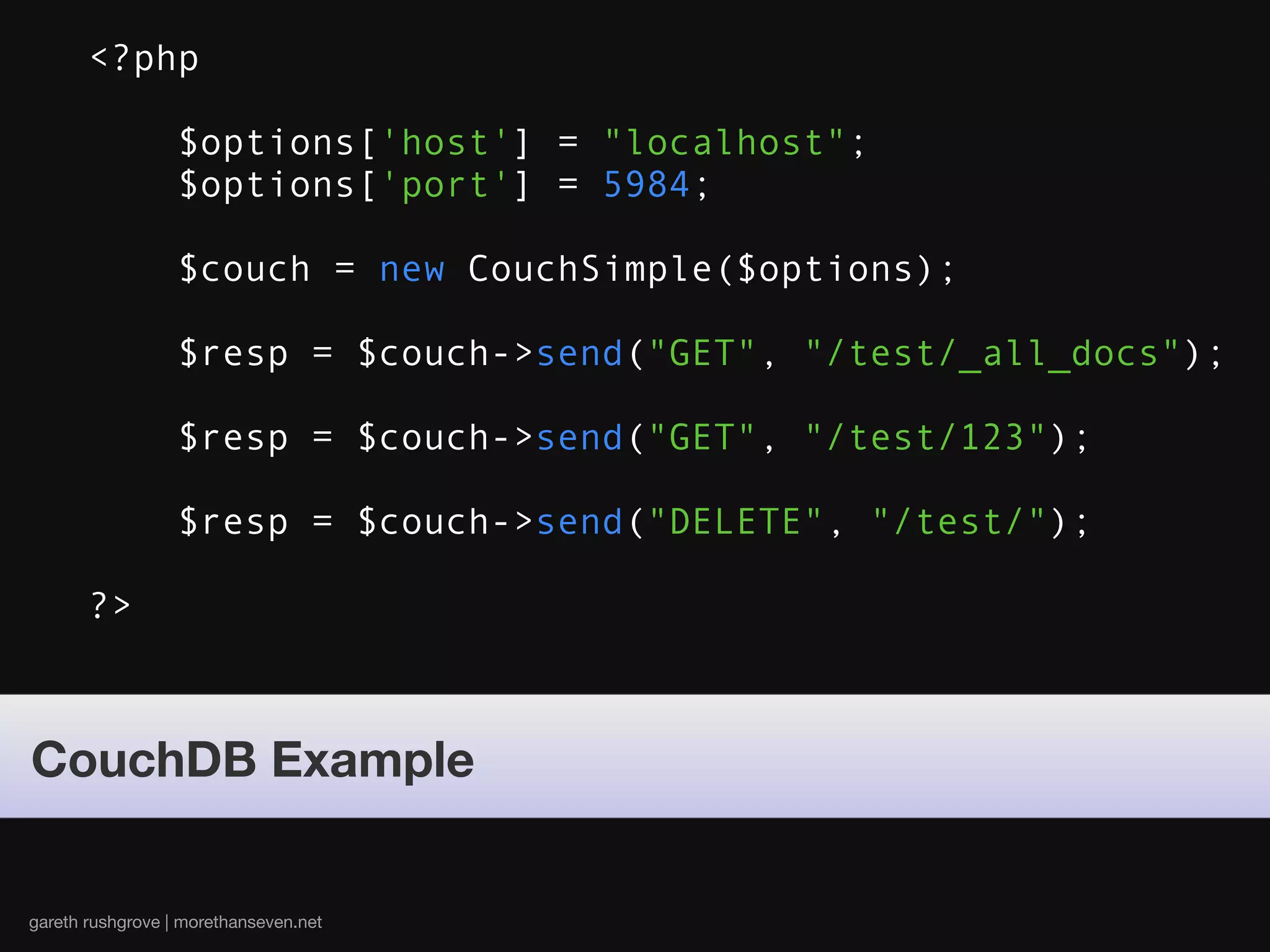 <?php

                  $options['host'] = "localhost";
                  $options['port'] = 5984;

                  $couch = new CouchSimple($options);

                  $resp = $couch->send("GET", "/test/_all_docs");

                  $resp = $couch->send("GET", "/test/123");

                  $resp = $couch->send("DELETE", "/test/");

       ?>



CouchDB Example


gareth rushgrove | morethanseven.net
 