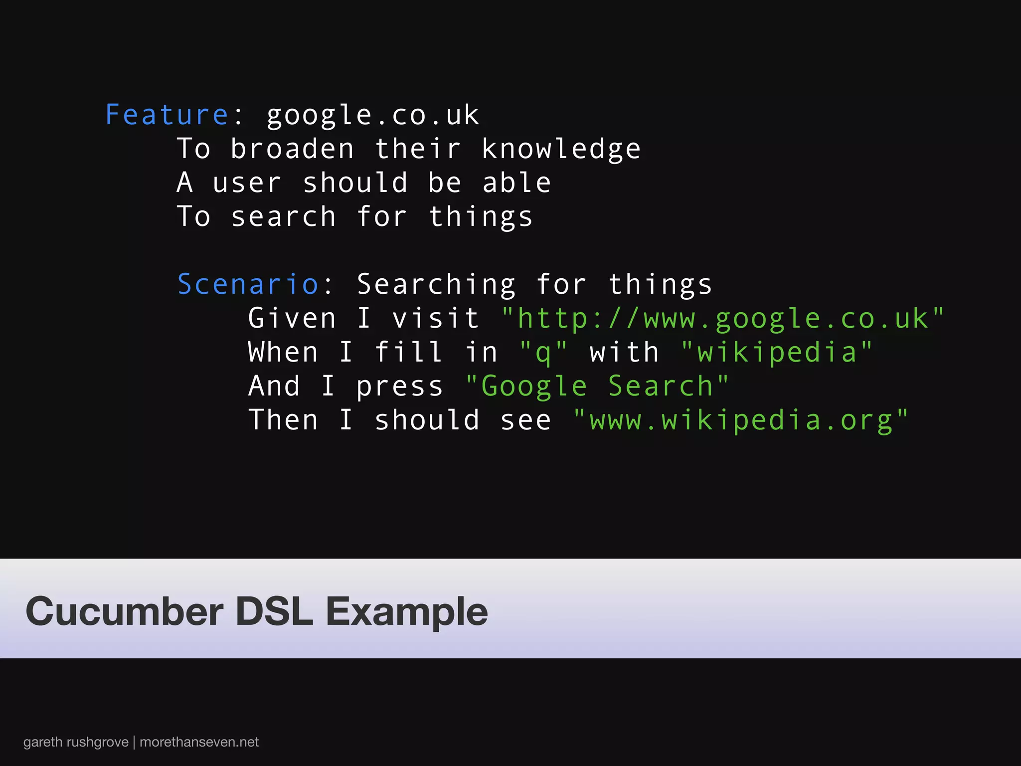 Feature: google.co.uk
                To broaden their knowledge
                A user should be able
                To search for things

                       Scenario: Searching for things
                           Given I visit "http://www.google.co.uk"
                           When I fill in "q" with "wikipedia"
                           And I press "Google Search"
                           Then I should see "www.wikipedia.org"




Cucumber DSL Example


gareth rushgrove | morethanseven.net
 