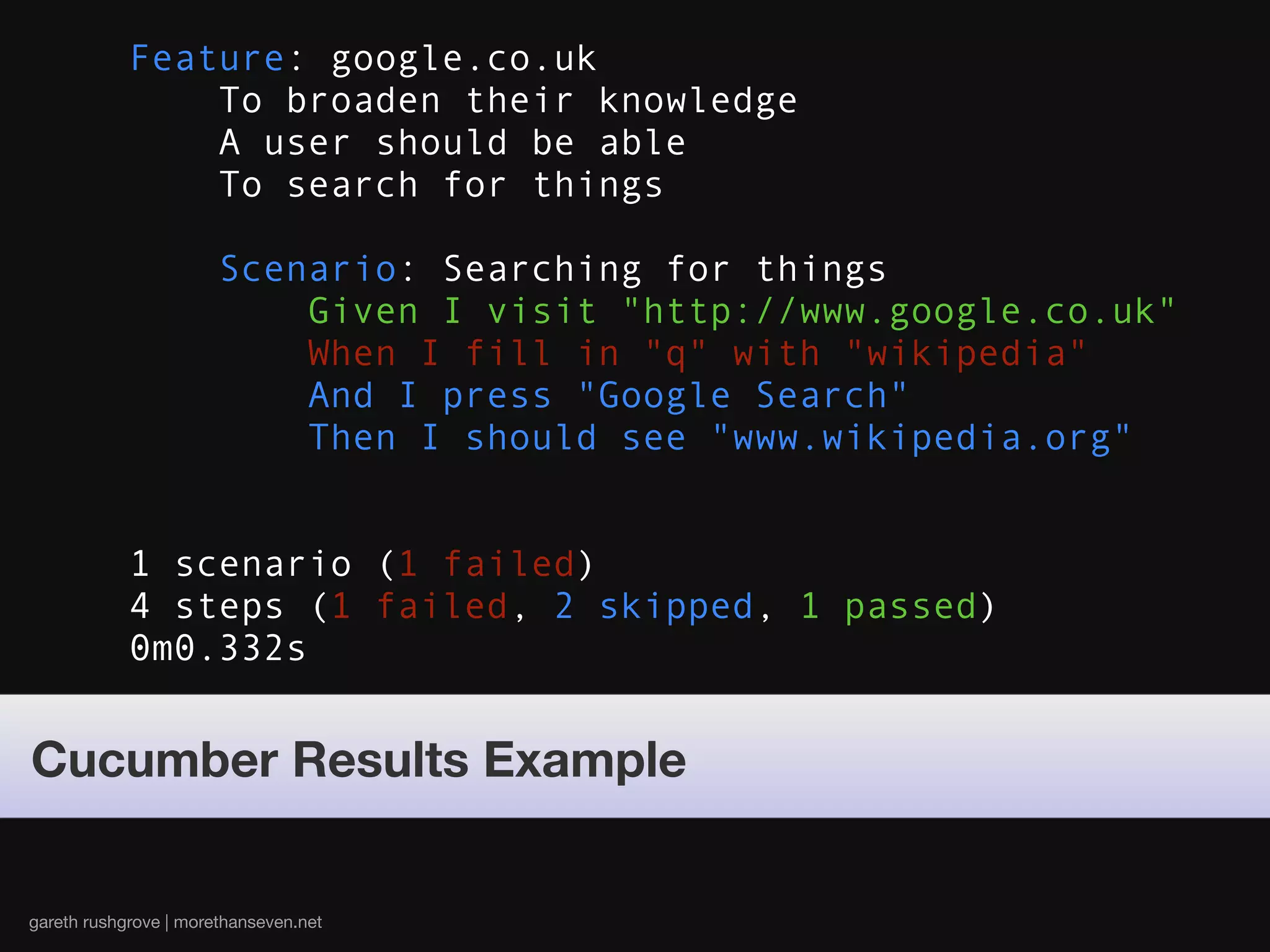 Feature: google.co.uk
                To broaden their knowledge
                A user should be able
                To search for things

                       Scenario: Searching for things
                           Given I visit "http://www.google.co.uk"
                           When I fill in "q" with "wikipedia"
                           And I press "Google Search"
                           Then I should see "www.wikipedia.org"


            1 scenario (1 failed)
            4 steps (1 failed, 2 skipped, 1 passed)
            0m0.332s


Cucumber Results Example


gareth rushgrove | morethanseven.net
 
