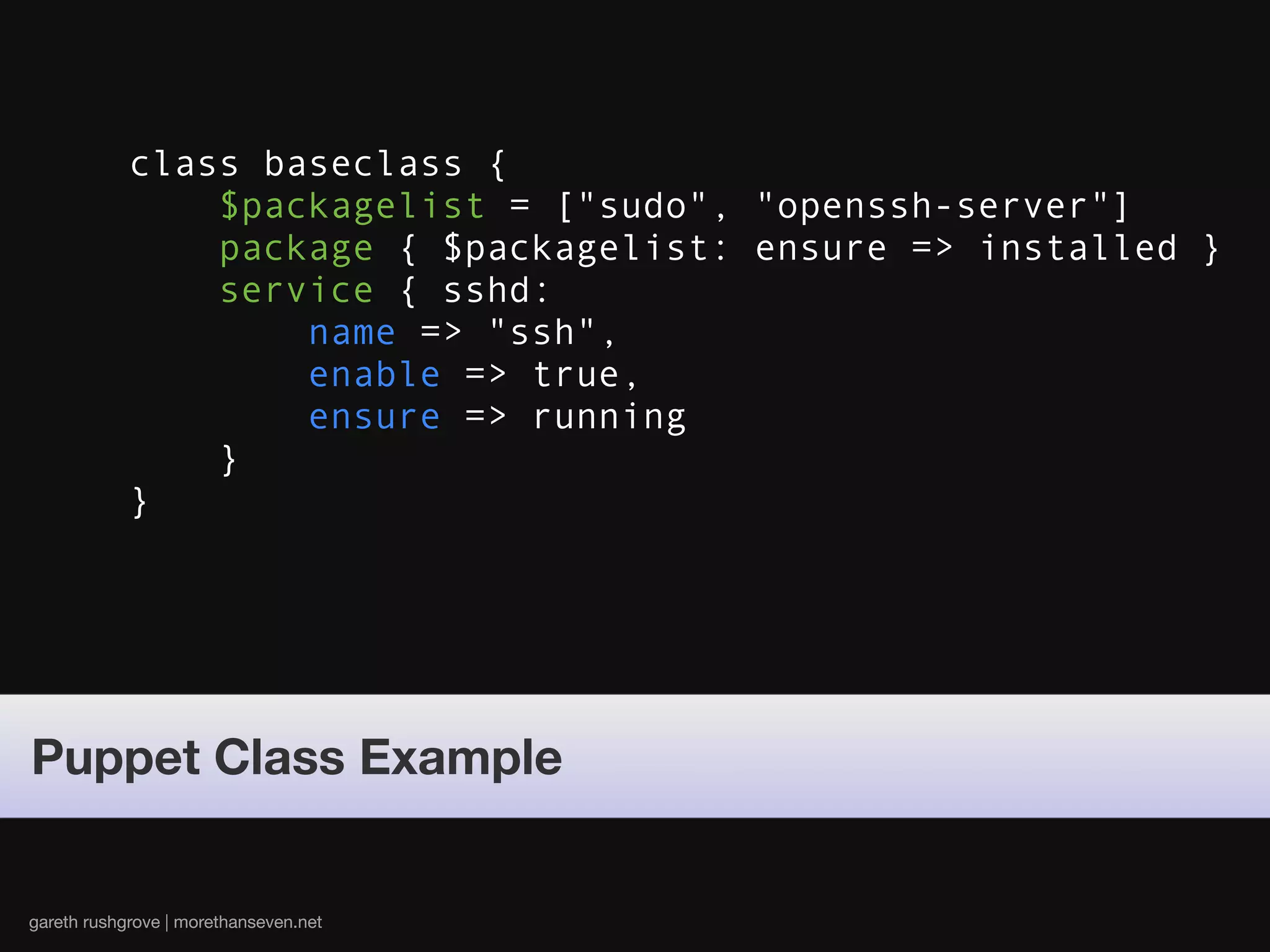 class baseclass {
                $packagelist = ["sudo", "openssh-server"]
                package { $packagelist: ensure => installed }
                service { sshd:
                    name => "ssh",
                    enable => true,
                    ensure => running
                }
            }




Puppet Class Example


gareth rushgrove | morethanseven.net
 