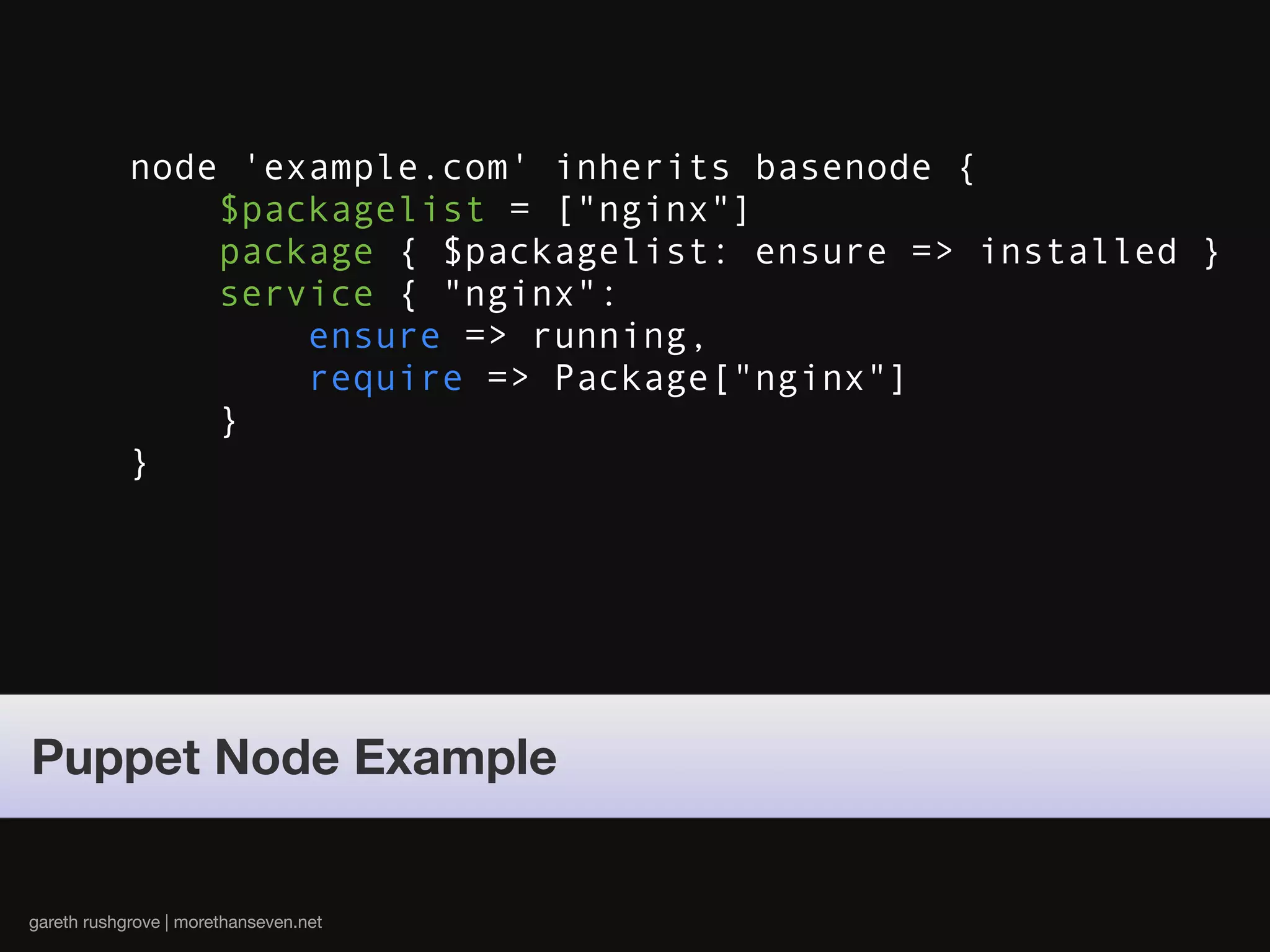 node 'example.com' inherits basenode {
                $packagelist = ["nginx"]
                package { $packagelist: ensure => installed }
                service { "nginx":
                    ensure => running,
                    require => Package["nginx"]
                }
            }




Puppet Node Example


gareth rushgrove | morethanseven.net
 