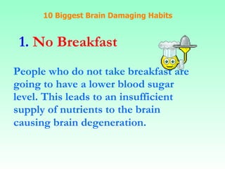 10 Biggest Brain Damaging Habits 1.  No Breakfast People who do not take breakfast are going to have a lower blood sugar  level. This leads to an insufficient supply of nutrients to the brain causing brain degeneration.   