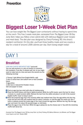 You can lose weight like The Biggest Loser contestants without having to spend time
at the ranch. This free 1-week meal plan, excerpted from The Biggest Loser 30-Day
Jump Start, helps you follow a low-calorie diet with delicious Biggest Loser recipes
and meal ideas. The diet plan was designed by Cheryl Forberg, RD, the show’s
resident nutritionist. On this diet, you’ll eat three healthy meals and two snacks a
day for a total of around 1,500 calories per day. Start losing weight today!
PREVENTION.COM 1
Excerpted from The Biggest Loser 30-Day Jump Start, by Cheryl Forberg, RD, Melissa Roberson, Lisa Wheeler, and The Bigger
Loser Experts and Cast (Rodale 2009)
HAM AND CHEESE BREAKFAST MELT (pictured)
You can add mustard or a slice of tomato to customize
this sandwich, if you like. It reheats well, too, so you might
want to make two at a time and warm the second one the
following morning!
1 Thomas’ Light Whole Grain English Muffin, split
1 slice (1 ounce) lean, low-sodium ham or lean Canadian
bacon
2 egg whites
1 slice low-or reduced-fat Cheddar cheese
Salt and pepper to taste
1.	Coat an egg ring (see note) with olive oil cooking spray.
2.	Toast the muffin halves until they’re lightly browned. While the muffin toasts, warm the ham for about
1 minute in a small nonstick skillet. Remove the ham from the skillet and place it on half of the toasted
English muffin. Cover to keep it warm.
3.	Place the prepared egg ring in the nonstick skillet over medium heat. Pour the egg whites into the ring.
Cover the pan and cook over medium heat for about 3 minutes, or until the eggs are nearly set. Run a
knife or spatula around the inside edge of the ring to break the egg loose. Remove the ring. Flip the egg
over and cook it for about 30 seconds longer, or until done.
4.	Place the egg on top of the ham. While the egg is piping hot, lay the cheese over it. Top with the remaining
muffin half. Serve hot.
DAY 1
Biggest Loser 1-Week Diet Plan
Breakfast
1
2
3
4
 