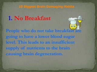 10 Biggest Brain Damaging Habits
1. No Breakfast
People who do not take breakfast are
going to have a lower blood sugar
level. This leads to an insufficient
supply of nutrients to the brain
causing brain degeneration.
 