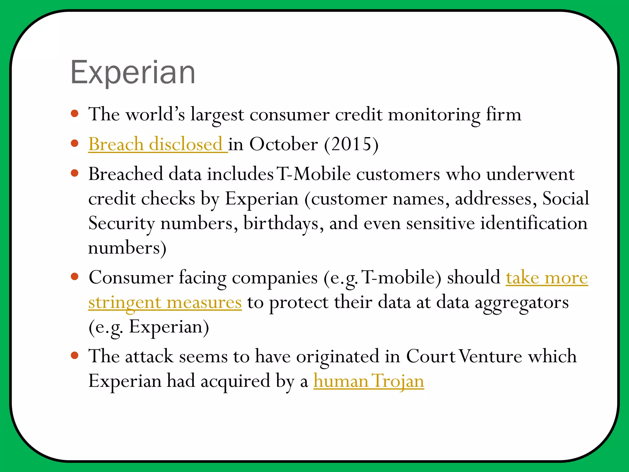 Experian
 The world’s largest consumer credit monitoring firm
 Breach disclosed in October (2015)
 Breached data includesT-Mobile customers who underwent
credit checks by Experian (customer names, addresses, Social
Security numbers, birthdays, and even sensitive identification
numbers)
 Consumer facing companies (e.g.T-mobile) should take more
stringent measures to protect their data at data aggregators
(e.g. Experian)
 The attack seems to have originated in CourtVenture which
Experian had acquired by a humanTrojan
 