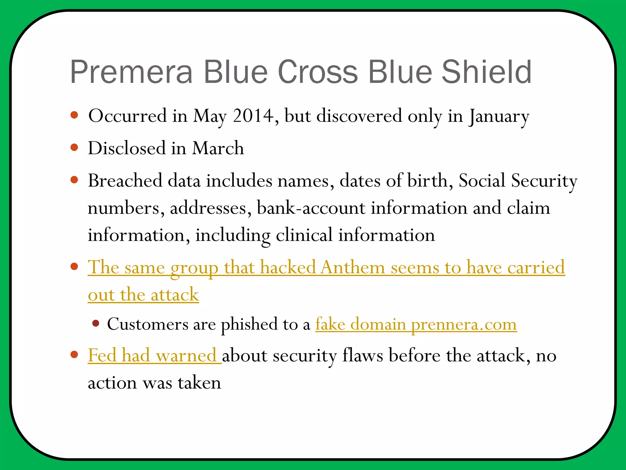 Premera Blue Cross Blue Shield
 Occurred in May 2014, but discovered only in January
 Disclosed in March
 Breached data includes names, dates of birth, Social Security
numbers, addresses, bank-account information and claim
information, including clinical information
 The same group that hackedAnthem seems to have carried
out the attack
 Customers are phished to a fake domain prennera.com
 Fed had warned about security flaws before the attack, no
action was taken
 