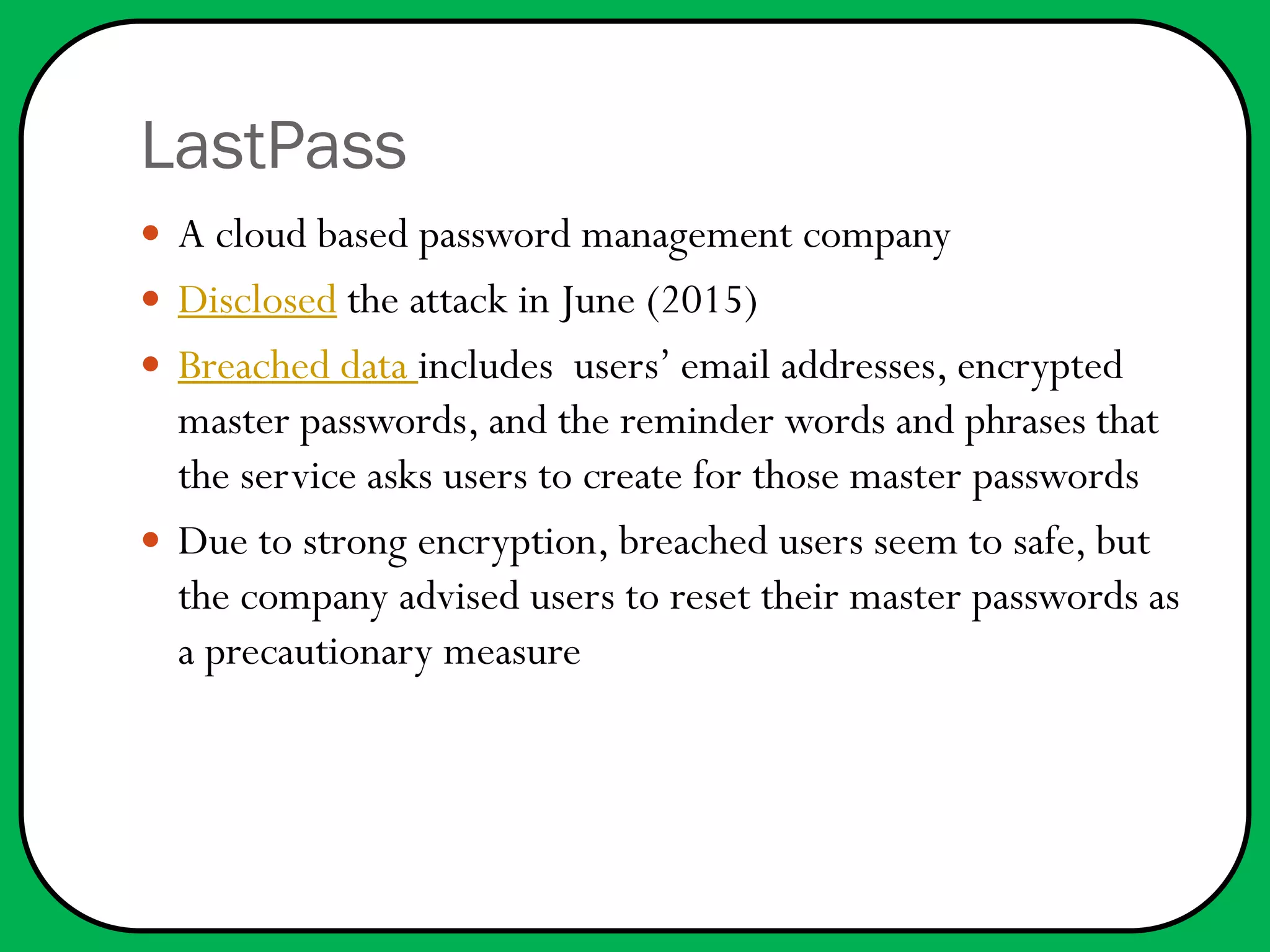 LastPass
 A cloud based password management company
 Disclosed the attack in June (2015)
 Breached data includes users’ email addresses, encrypted
master passwords, and the reminder words and phrases that
the service asks users to create for those master passwords
 Due to strong encryption, breached users seem to safe, but
the company advised users to reset their master passwords as
a precautionary measure
 