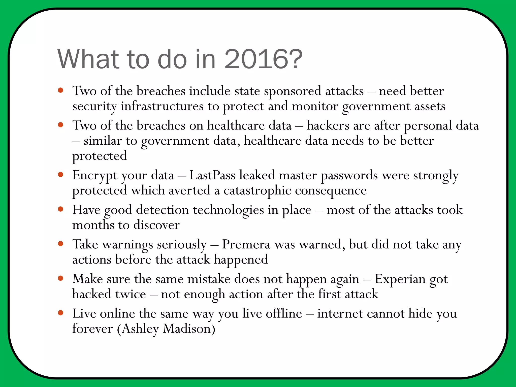What to do in 2016?
 Two of the breaches include state sponsored attacks – need better
security infrastructures to protect and monitor government assets
 Two of the breaches on healthcare data – hackers are after personal data
– similar to government data, healthcare data needs to be better
protected
 Encrypt your data – LastPass leaked master passwords were strongly
protected which averted a catastrophic consequence
 Have good detection technologies in place – most of the attacks took
months to discover
 Take warnings seriously – Premera was warned, but did not take any
actions before the attack happened
 Make sure the same mistake does not happen again – Experian got
hacked twice – not enough action after the first attack
 Live online the same way you live offline – internet cannot hide you
forever (Ashley Madison)
 