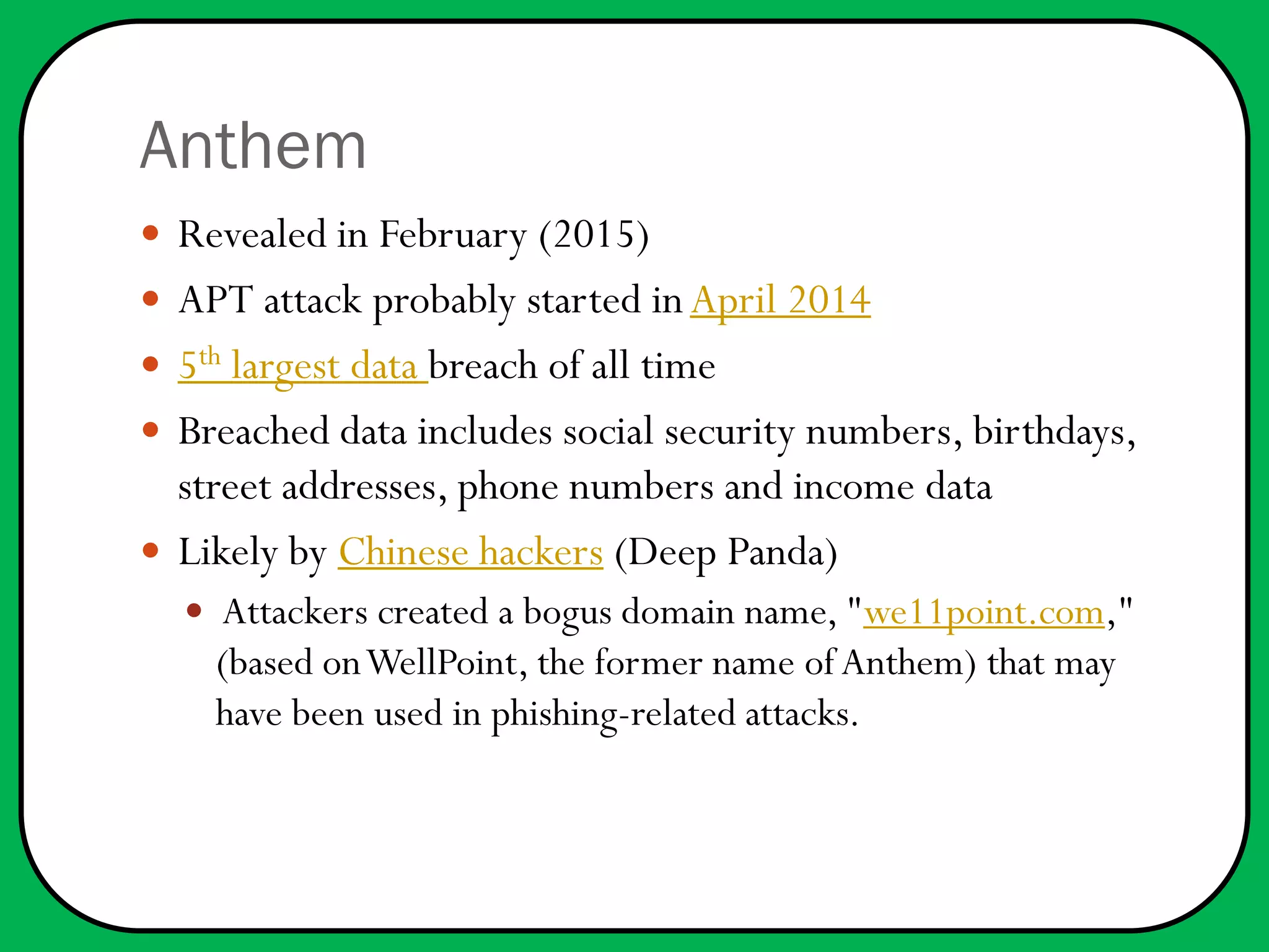 Anthem
 Revealed in February (2015)
 APT attack probably started in April 2014
 5th largest data breach of all time
 Breached data includes social security numbers, birthdays,
street addresses, phone numbers and income data
 Likely by Chinese hackers (Deep Panda)
 Attackers created a bogus domain name, "we11point.com,"
(based onWellPoint, the former name ofAnthem) that may
have been used in phishing-related attacks.
 