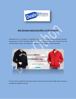 Get Genuine deals and offers at Dealsothon
Dealsothon.com is an entity of DealsOthon Online PVT. LTD. founded by young and dynamic
entrepreneurs in 2012 from New Delhi with a dream of serving customers across the country
with best deals in town. Our objective is to keep your shopping simple & memorable.
It's nice of you to take the time to get to know us better. Here are some things about us that we
thought you might like to know.
 