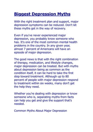 Biggest Depression Myths
With the right treatment plan and support, major
depression symptoms can be reduced. Don't let
these myths get in the way of recovery.
Even if you've never experienced major
depression, you probably know someone who
has. It's one of the most common mental health
problems in the country. In any given year,
almost 7 percent of Americans will have an
episode of major depression.
The good news is that with the right combination
of therapy, medication, and lifestyle changes,
major depression can be treated. But with myths
about depression being as common as the
condition itself, it can be hard to take the first
step toward treatment. Although up to 80
percent of people with major depression respond
to treatment within six weeks, many don’t get
the help they need.
Whether you’re dealing with depression or know
someone who is, separating myths from facts
can help you get and give the support that’s
needed.
Common Myths About Major Depression
 