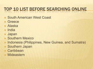 Top 10 List Before Searching onlineSouth American West CoastGreeceAlaskaIndiaJapanSouthern MexicoIndonesia (Philippines, New Guinea, and Sumatra)Southern JapanCaribbeanMideastern