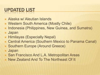 Updated ListAlaska w/ Aleutian IslandsWestern South America (Mostly Chile)Indonesia (Philippines, New Guinea, and Sumatra)JapanHimilayas (Especially Nepal)Central America (Southern Mexico to Panama Canal)Southern Europe (Around Greece)JapanSan Francisco And L.A. Metropolitan AreasNew Zealand And To The Northeast Of It