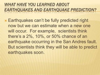 What have you learned about earthquakes and earthquake prediction?Earthquakes can’t be fully predicted right now but we can estimate when a new one will occur.  For example,  scientists think there’s a 2%, 10%, or 50% chance of an earthquake occurring in the San Andres fault.  But scientists think they will be able to predict earthquakes soon.