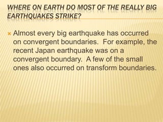 Where on Earth do most of the really big earthquakes strike?Almost every big earthquake has occurred on convergent boundaries.  For example, the recent Japan earthquake was on a convergent boundary.  A few of the small ones also occurred on transform boundaries.