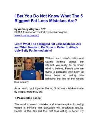 I Bet You Do Not Know What The 5
Biggest Fat Loss Mistakes Are?
by Anthony Alayon – CFT
CEO & Founder of The Fat Extinction Program
www.fatextinction.com


Learn What The 5 Biggest Fat Loss Mistakes Are
and What Needs to Be Done in Order to Attack
Ugly Belly Fat Immediately!

                          With so much misinformation and
                          scams running across the
                          internet, you really do not know
                          what to believe. People who are
                          trying to decrease their body fat
                          have been led astray into
                          believing the lies of the weight
loss industry.

As a result, I put together the top 5 fat loss mistakes made
by people. Here they are:

1. People Stop Eating

The most common mistake and misconception to losing
weight is thinking that starvation will accelerate results.
People to this day still feel that less eating is better. By
 