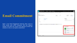 Email Commitment
Again a new Email Engagement features allow users to
track emails sent within Dynamics 365 and observe
whether and when the receiver has opened an email, has
clicked on a link, or surveyed an attachment.
 