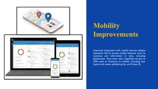 Mobility
Improvements
Improved integration with mobile devices obliges
Dynamics 365 to access mobile features such as
cameras and information or data, including
geolocation. They have also magnified access to
CRM uses or functions on mobile, including new
layout and views, editable grids, and Power BI.
 
