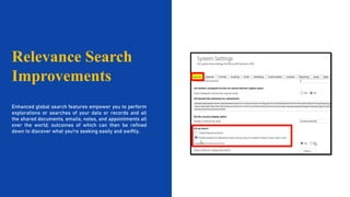 Relevance Search
Improvements
Enhanced global search features empower you to perform
explorations or searches of your data or records and all
the shared documents, emails, notes, and appointments all
over the world; outcomes of which can then be refined
down to discover what you're seeking easily and swiftly.
 