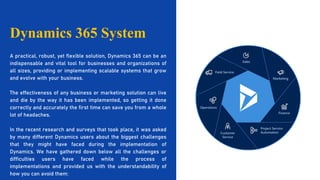 A practical, robust, yet flexible solution, Dynamics 365 can be an
indispensable and vital tool for businesses and organizations of
all sizes, providing or implementing scalable systems that grow
and evolve with your business.
The effectiveness of any business or marketing solution can live
and die by the way it has been implemented, so getting it done
correctly and accurately the first time can save you from a whole
lot of headaches.
In the recent research and surveys that took place, it was asked
by many different Dynamics users about the biggest challenges
that they might have faced during the implementation of
Dynamics. We have gathered down below all the challenges or
difficulties users have faced while the process of
implementations and provided us with the understandability of
how you can avoid them:
Dynamics 365 System
 