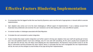 ● It incorporates that the biggest hurdle that was faced by Dynamics users was the lack of appropriate or relevant skills to execute
implementation.
● User adoption also comes out to be the most challenging or difficult aspect of implementation. It was a dubious account that
illustrates how problematic and uncertain the user resistance can be when dealing with a new and different system.
● It involves hurdles or challenges associated with Data Migration.
● It includes the cost connected to custom integration.
● It also includes that proper system integration can further assist in driving user adoption. Even your staff will quickly get to know
your new and updated solution much more willingly, only if it runs well with everything. As the users usually have accepted and
are used with the old tool, they will likely avoid adopting the new implementation. The Dynamics must provide access to all the
data or information and the processes the users require. Hence, it concludes that the more manageable the new implementation
will be, the more are the changes to avoid hurdles of any type during their implementation.
Effective Factors Hindering Implementation
 