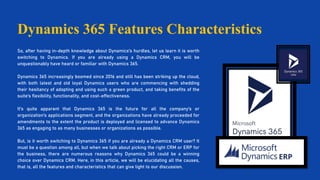 Dynamics 365 Features Characteristics
So, after having in-depth knowledge about Dynamics's hurdles, let us learn it is worth
switching to Dynamics. If you are already using a Dynamics CRM, you will be
unquestionably have heard or familiar with Dynamics 365.
Dynamics 365 increasingly boomed since 2016 and still has been striking up the cloud,
with both latest and old loyal Dynamics users who are commencing with shedding
their hesitancy of adopting and using such a green product, and taking benefits of the
suite's flexibility, functionality, and cost-effectiveness.
It's quite apparent that Dynamics 365 is the future for all the company's or
organization's applications segment, and the organizations have already proceeded for
amendments to the extent the product is deployed and licensed to advance Dynamics
365 as engaging to as many businesses or organizations as possible.
But, is it worth switching to Dynamics 365 if you are already a Dynamics CRM user? It
must be a question among all, but when we talk about picking the right CRM or ERP for
the business, there are numerous reasons why Dynamics 365 could be a winning
choice over Dynamics CRM. Here, in this article, we will be elucidating all the causes,
that is, all the features and characteristics that can give light to our discussion.
 