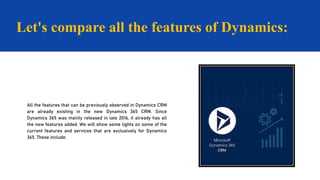 Let's compare all the features of Dynamics:
All the features that can be previously observed in Dynamics CRM
are already existing in the new Dynamics 365 CRM. Since
Dynamics 365 was mainly released in late 2016, it already has all
the new features added. We will show some lights on some of the
current features and services that are exclusively for Dynamics
365. These include:
 