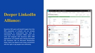 Dynamics 365 users will benefit hugely from this
2016 acquisition of LinkedIn and are already
commencing to comprehend how data or
information from LinkedIn's 500m users will
unite and integrate with Dynamics 365's CRM
applications. As LinkedIn data natively developed
into Dynamics 365 via Microsoft Relationship
Sales, users can observe and create connections
with the right or apt people more efficiently.
Deeper LinkedIn
Alliance:
 