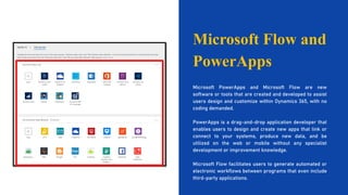 Microsoft Flow and
PowerApps
Microsoft PowerApps and Microsoft Flow are new
software or tools that are created and developed to assist
users design and customize within Dynamics 365, with no
coding demanded.
PowerApps is a drag-and-drop application developer that
enables users to design and create new apps that link or
connect to your systems, produce new data, and be
utilized on the web or mobile without any specialist
development or improvement knowledge.
Microsoft Flow facilitates users to generate automated or
electronic workflows between programs that even include
third-party applications.
 