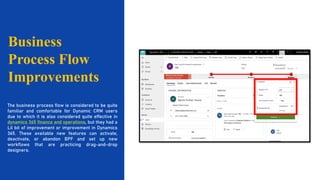 1 2 3
Business
Process Flow
Improvements
The business process flow is considered to be quite
familiar and comfortable for Dynamic CRM users
due to which it is also considered quite effective in
dynamics 365 finance and operations, but they had a
Lil bit of improvement or improvement in Dynamics
365. These available new features can activate,
deactivate, or abandon BPF and set up new
workflows that are practicing drag-and-drop
designers.
 